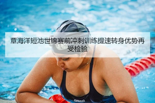 覃海洋短池世锦赛前冲刺训练提速转身优势再受检验