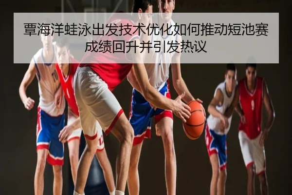 覃海洋蛙泳出发技术优化如何推动短池赛成绩回升并引发热议