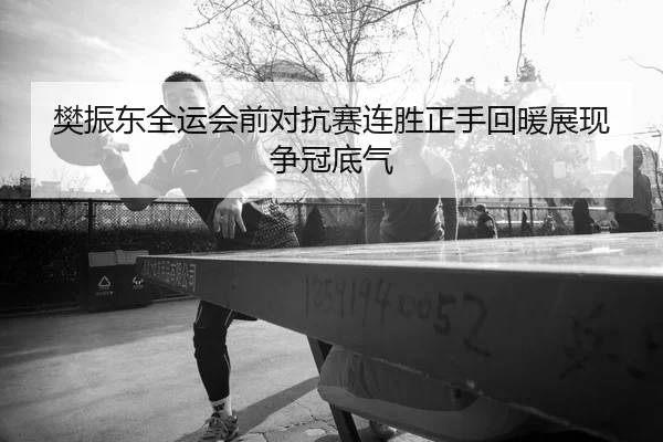 樊振东全运会前对抗赛连胜正手回暖展现争冠底气